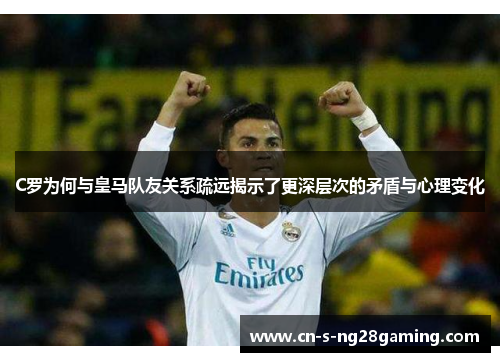 C罗为何与皇马队友关系疏远揭示了更深层次的矛盾与心理变化