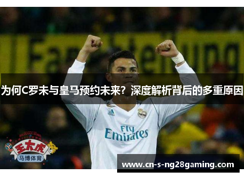 为何C罗未与皇马预约未来？深度解析背后的多重原因