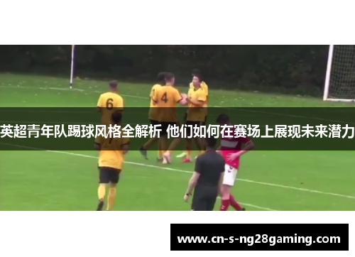 英超青年队踢球风格全解析 他们如何在赛场上展现未来潜力