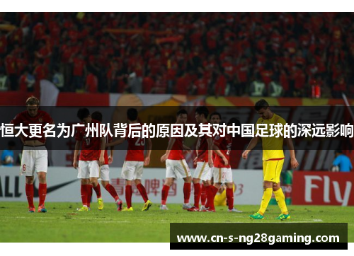 恒大更名为广州队背后的原因及其对中国足球的深远影响