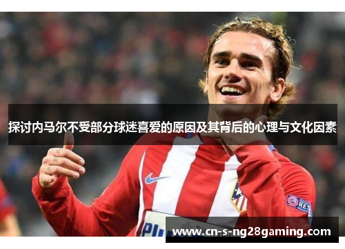 探讨内马尔不受部分球迷喜爱的原因及其背后的心理与文化因素