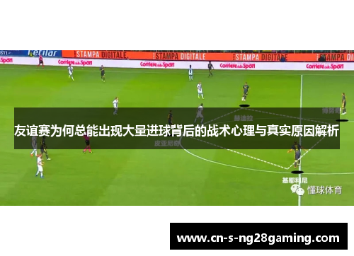 友谊赛为何总能出现大量进球背后的战术心理与真实原因解析