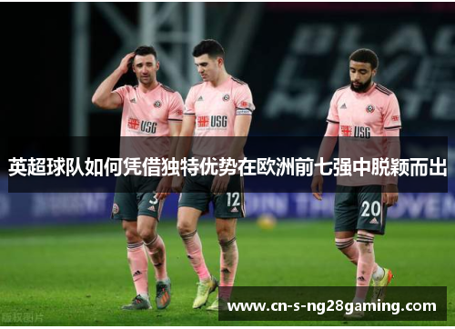 英超球队如何凭借独特优势在欧洲前七强中脱颖而出 英超球队如何凭借独特优势在欧洲前七强中脱颖而出