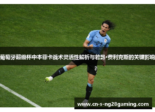 葡萄牙超级杯中本菲卡战术灵活性解析与若昂·费利克斯的关键影响