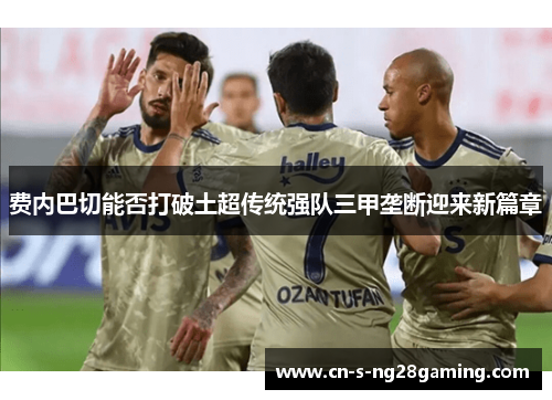 费内巴切能否打破土超传统强队三甲垄断迎来新篇章 费内巴切能否打破土超传统强队三甲垄断迎来新篇章
