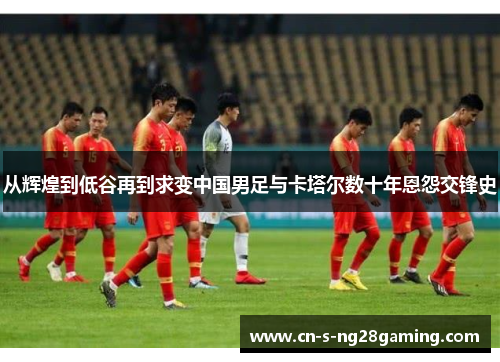 从辉煌到低谷再到求变中国男足与卡塔尔数十年恩怨交锋史