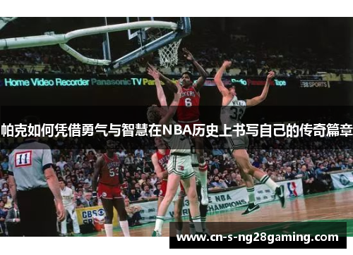 帕克如何凭借勇气与智慧在NBA历史上书写自己的传奇篇章