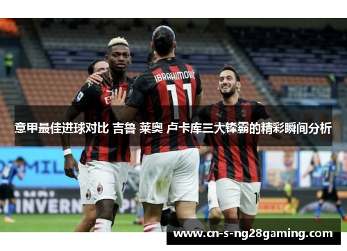 意甲最佳进球对比 吉鲁 莱奥 卢卡库三大锋霸的精彩瞬间分析 意甲最佳进球对比 吉鲁 莱奥 卢卡库三大锋霸的精彩瞬间分析