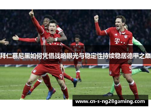 拜仁慕尼黑如何凭借战略眼光与稳定性持续稳居德甲之巅