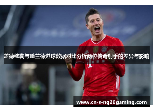 盖德穆勒与哈兰德进球数据对比分析两位传奇射手的差异与影响