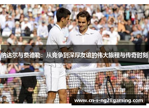 纳达尔与费德勒：从竞争到深厚友谊的伟大旅程与传奇时刻