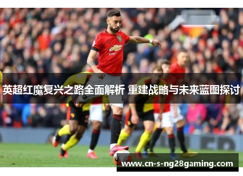 英超红魔复兴之路全面解析 重建战略与未来蓝图探讨