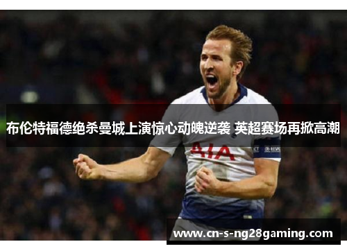 布伦特福德绝杀曼城上演惊心动魄逆袭 英超赛场再掀高潮