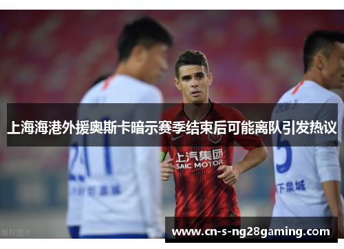 上海海港外援奥斯卡暗示赛季结束后可能离队引发热议