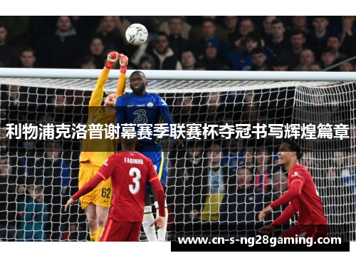 利物浦克洛普谢幕赛季联赛杯夺冠书写辉煌篇章